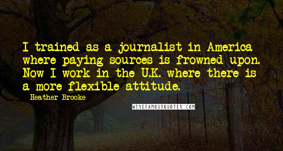 Heather Brooke Quotes: I trained as a journalist in America where paying sources is frowned upon. Now I work in the U.K. where there is a more flexible attitude.