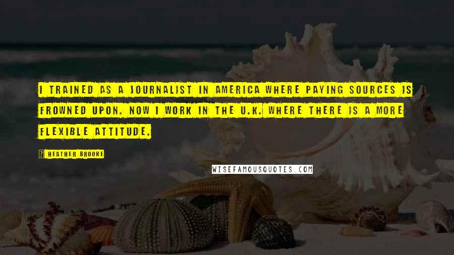 Heather Brooke Quotes: I trained as a journalist in America where paying sources is frowned upon. Now I work in the U.K. where there is a more flexible attitude.