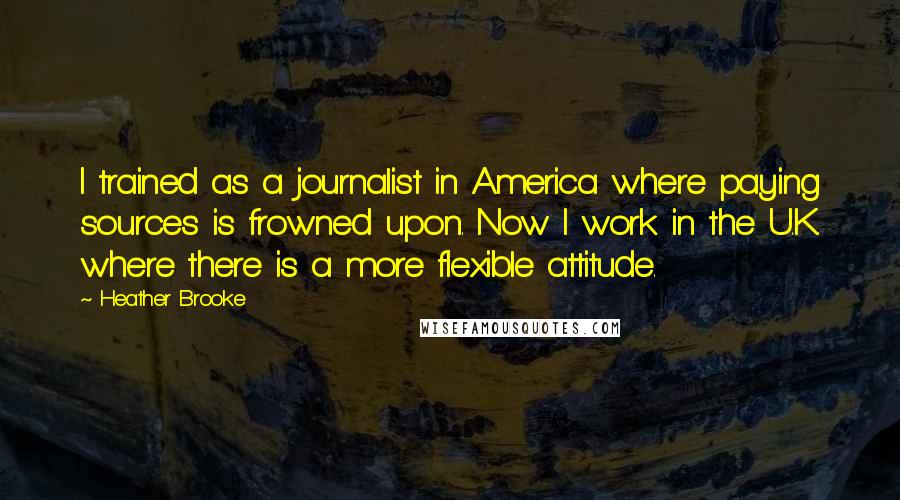 Heather Brooke Quotes: I trained as a journalist in America where paying sources is frowned upon. Now I work in the U.K. where there is a more flexible attitude.