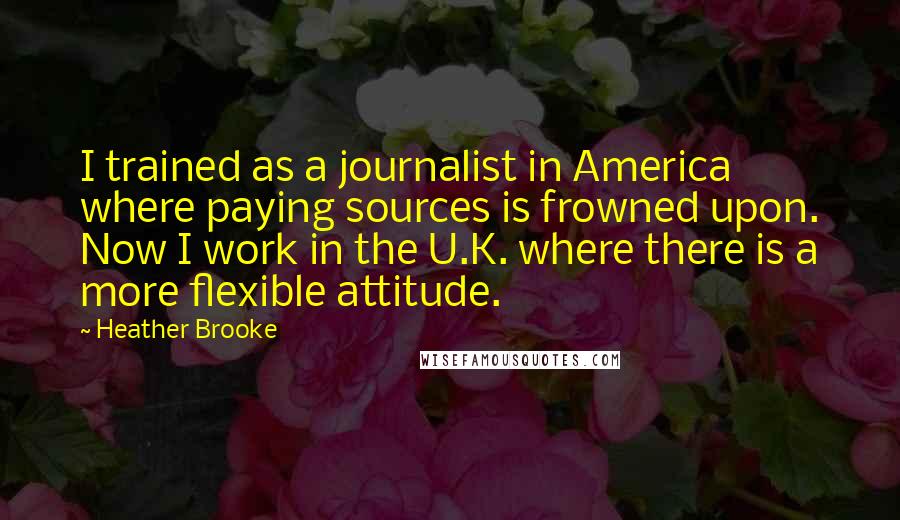 Heather Brooke Quotes: I trained as a journalist in America where paying sources is frowned upon. Now I work in the U.K. where there is a more flexible attitude.