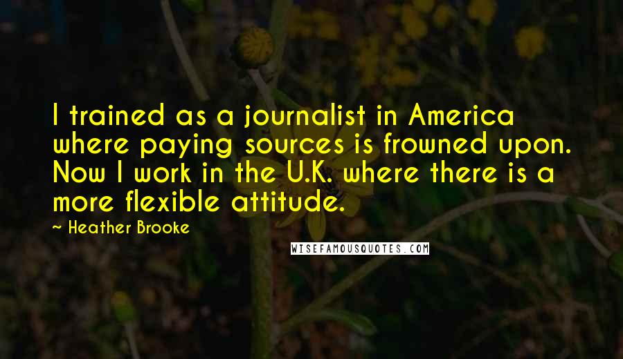 Heather Brooke Quotes: I trained as a journalist in America where paying sources is frowned upon. Now I work in the U.K. where there is a more flexible attitude.