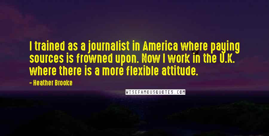 Heather Brooke Quotes: I trained as a journalist in America where paying sources is frowned upon. Now I work in the U.K. where there is a more flexible attitude.