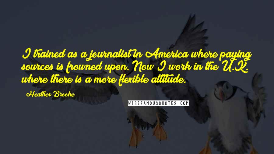 Heather Brooke Quotes: I trained as a journalist in America where paying sources is frowned upon. Now I work in the U.K. where there is a more flexible attitude.