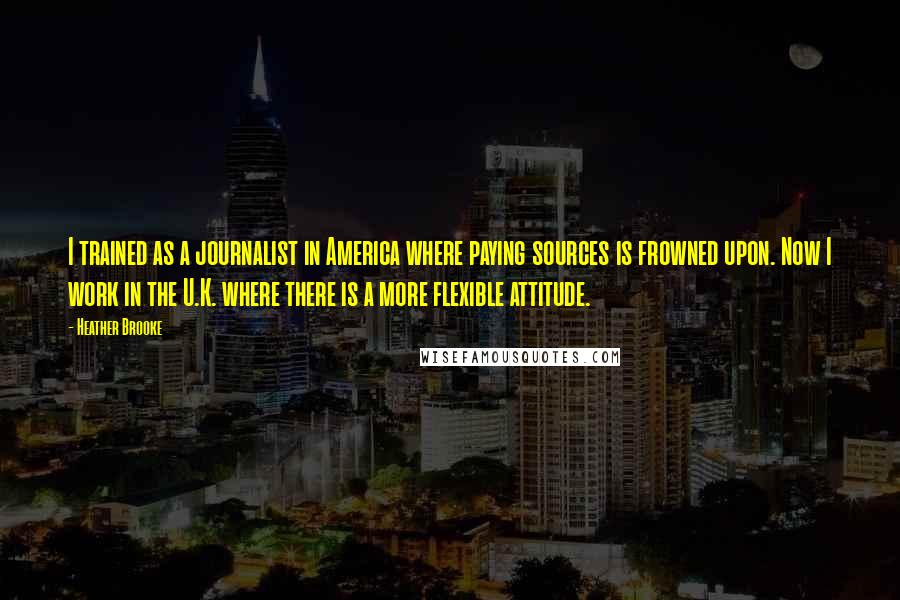 Heather Brooke Quotes: I trained as a journalist in America where paying sources is frowned upon. Now I work in the U.K. where there is a more flexible attitude.