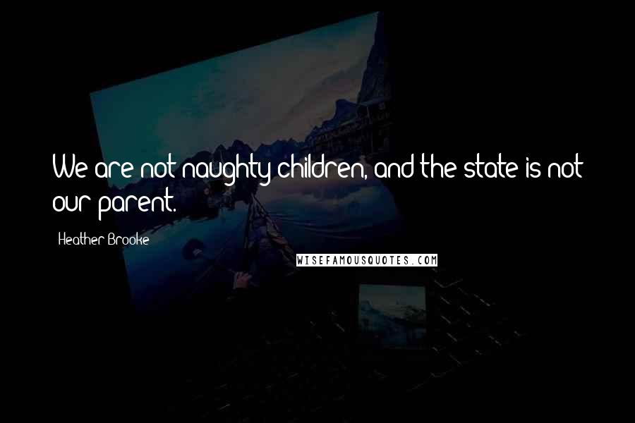 Heather Brooke Quotes: We are not naughty children, and the state is not our parent.