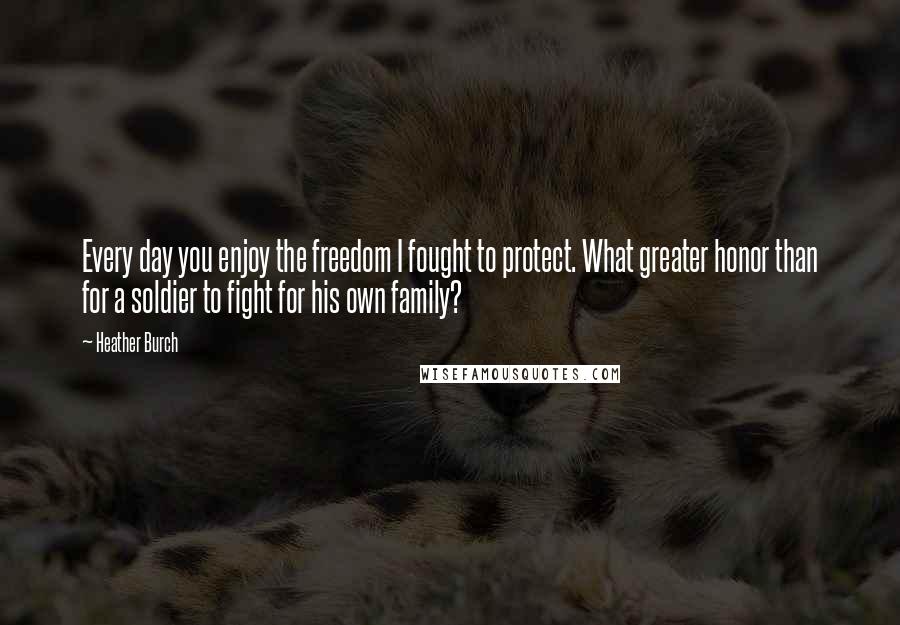 Heather Burch Quotes: Every day you enjoy the freedom I fought to protect. What greater honor than for a soldier to fight for his own family?