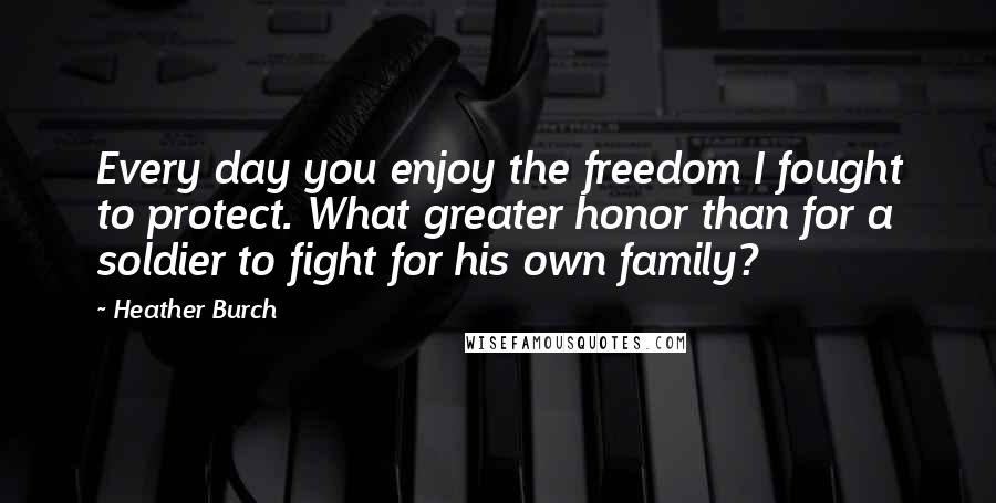 Heather Burch Quotes: Every day you enjoy the freedom I fought to protect. What greater honor than for a soldier to fight for his own family?