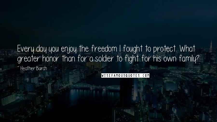 Heather Burch Quotes: Every day you enjoy the freedom I fought to protect. What greater honor than for a soldier to fight for his own family?