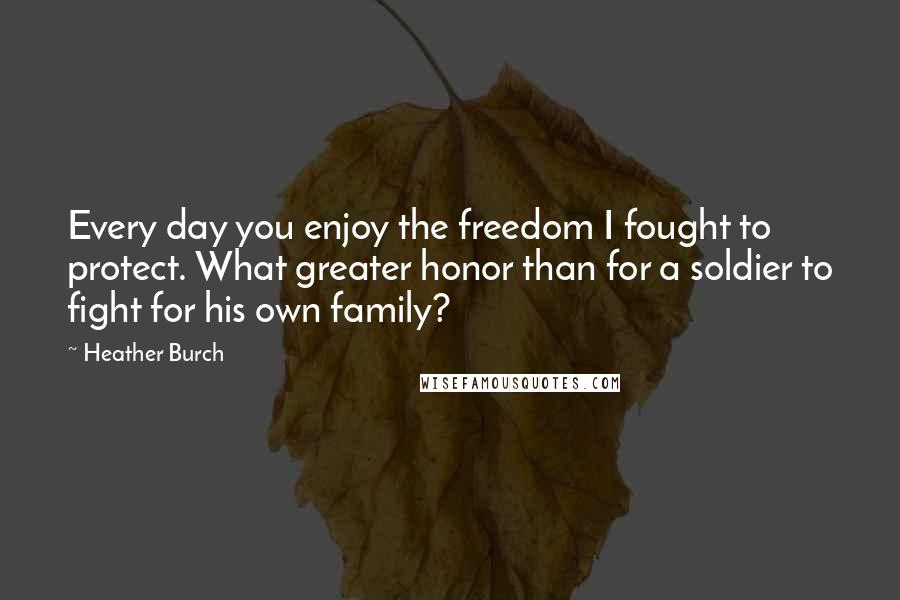 Heather Burch Quotes: Every day you enjoy the freedom I fought to protect. What greater honor than for a soldier to fight for his own family?