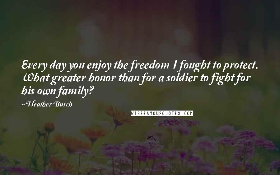 Heather Burch Quotes: Every day you enjoy the freedom I fought to protect. What greater honor than for a soldier to fight for his own family?