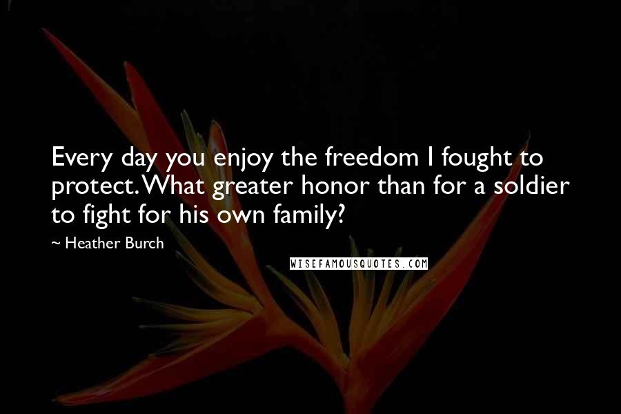 Heather Burch Quotes: Every day you enjoy the freedom I fought to protect. What greater honor than for a soldier to fight for his own family?