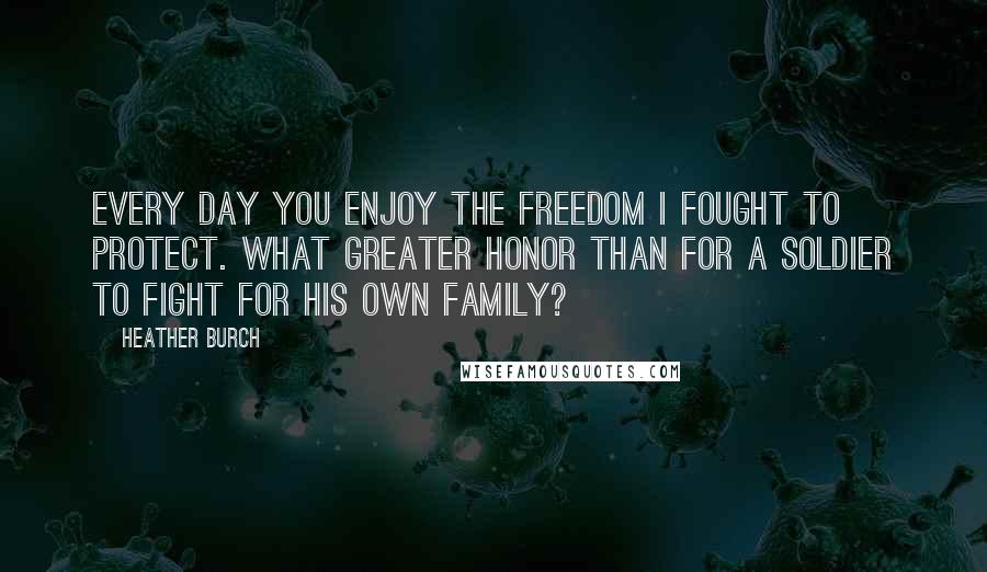 Heather Burch Quotes: Every day you enjoy the freedom I fought to protect. What greater honor than for a soldier to fight for his own family?