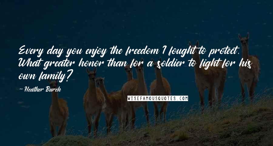 Heather Burch Quotes: Every day you enjoy the freedom I fought to protect. What greater honor than for a soldier to fight for his own family?