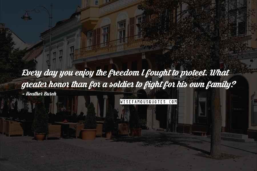 Heather Burch Quotes: Every day you enjoy the freedom I fought to protect. What greater honor than for a soldier to fight for his own family?