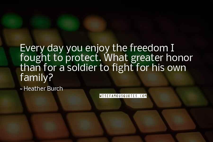 Heather Burch Quotes: Every day you enjoy the freedom I fought to protect. What greater honor than for a soldier to fight for his own family?