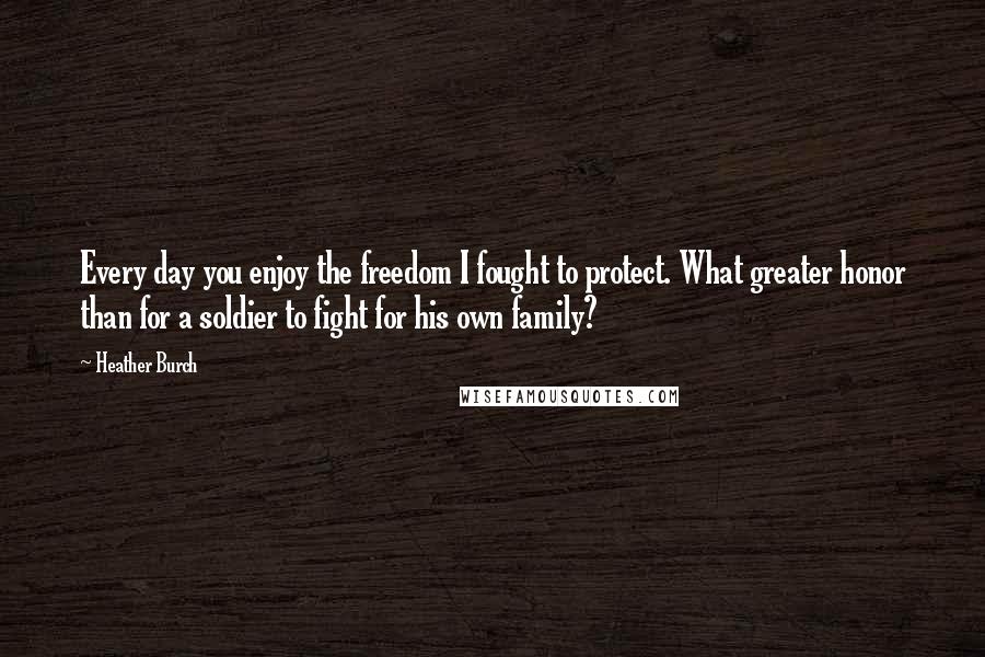 Heather Burch Quotes: Every day you enjoy the freedom I fought to protect. What greater honor than for a soldier to fight for his own family?