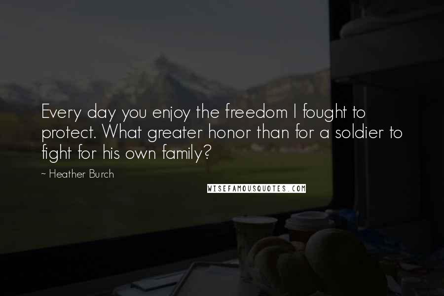 Heather Burch Quotes: Every day you enjoy the freedom I fought to protect. What greater honor than for a soldier to fight for his own family?