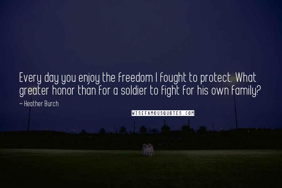 Heather Burch Quotes: Every day you enjoy the freedom I fought to protect. What greater honor than for a soldier to fight for his own family?