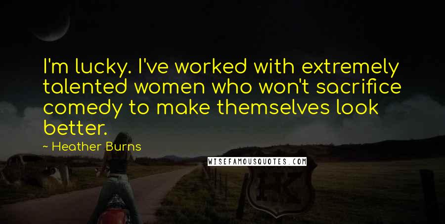 Heather Burns Quotes: I'm lucky. I've worked with extremely talented women who won't sacrifice comedy to make themselves look better.