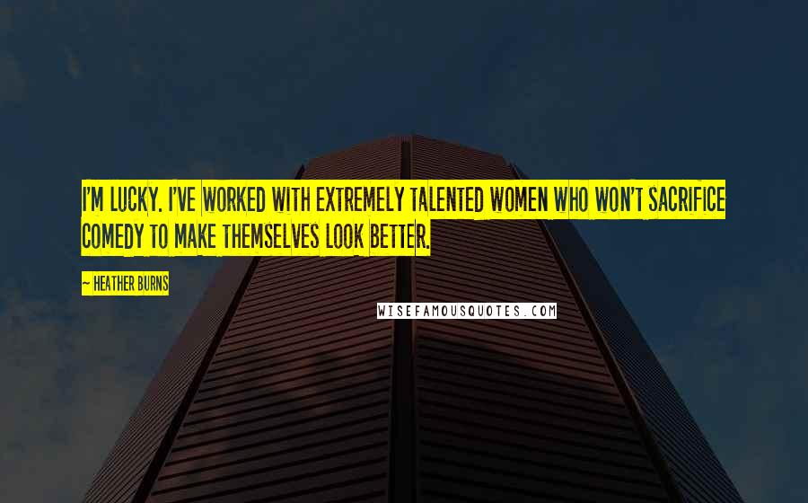 Heather Burns Quotes: I'm lucky. I've worked with extremely talented women who won't sacrifice comedy to make themselves look better.