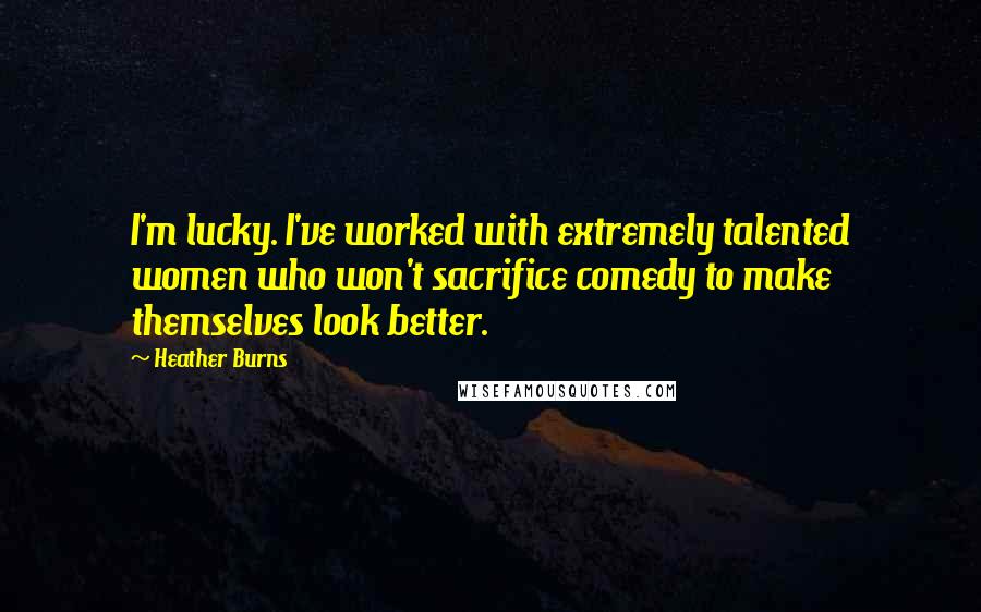 Heather Burns Quotes: I'm lucky. I've worked with extremely talented women who won't sacrifice comedy to make themselves look better.