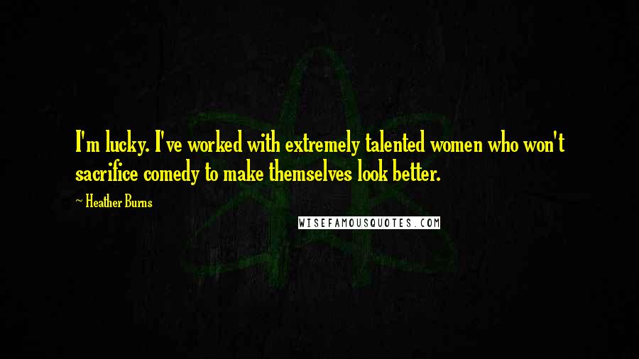 Heather Burns Quotes: I'm lucky. I've worked with extremely talented women who won't sacrifice comedy to make themselves look better.