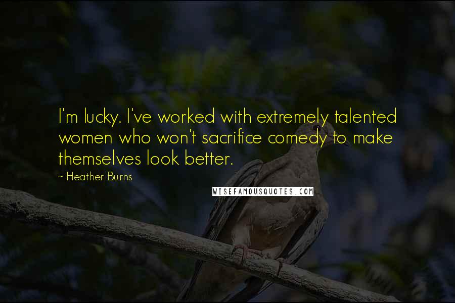 Heather Burns Quotes: I'm lucky. I've worked with extremely talented women who won't sacrifice comedy to make themselves look better.