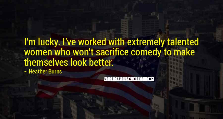 Heather Burns Quotes: I'm lucky. I've worked with extremely talented women who won't sacrifice comedy to make themselves look better.