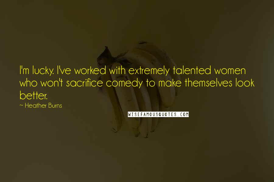 Heather Burns Quotes: I'm lucky. I've worked with extremely talented women who won't sacrifice comedy to make themselves look better.
