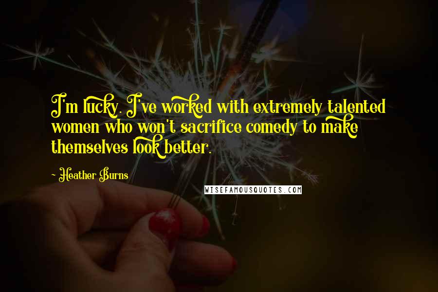 Heather Burns Quotes: I'm lucky. I've worked with extremely talented women who won't sacrifice comedy to make themselves look better.