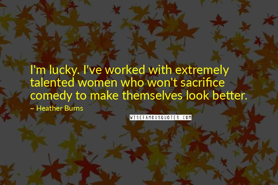 Heather Burns Quotes: I'm lucky. I've worked with extremely talented women who won't sacrifice comedy to make themselves look better.