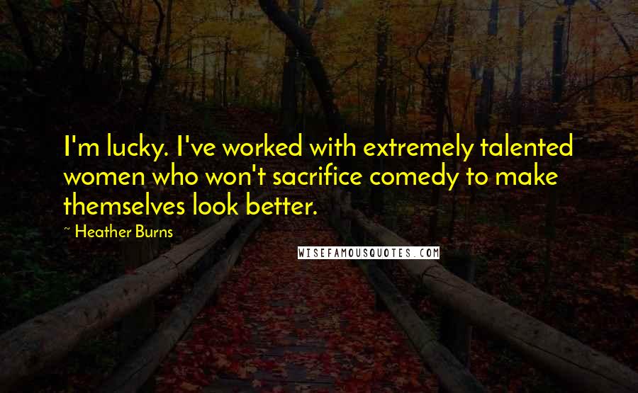 Heather Burns Quotes: I'm lucky. I've worked with extremely talented women who won't sacrifice comedy to make themselves look better.