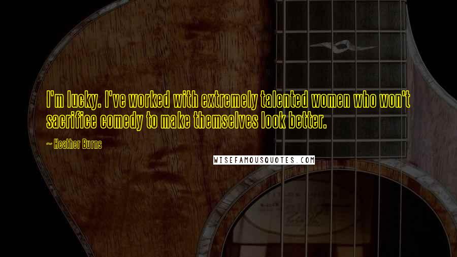 Heather Burns Quotes: I'm lucky. I've worked with extremely talented women who won't sacrifice comedy to make themselves look better.
