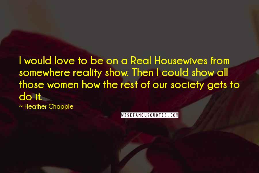 Heather Chapple Quotes: I would love to be on a Real Housewives from somewhere reality show. Then I could show all those women how the rest of our society gets to do it.