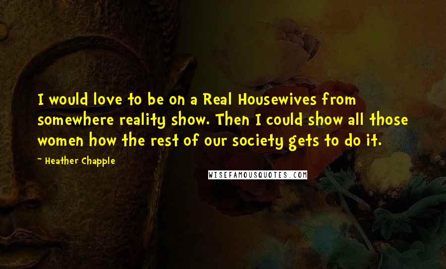 Heather Chapple Quotes: I would love to be on a Real Housewives from somewhere reality show. Then I could show all those women how the rest of our society gets to do it.