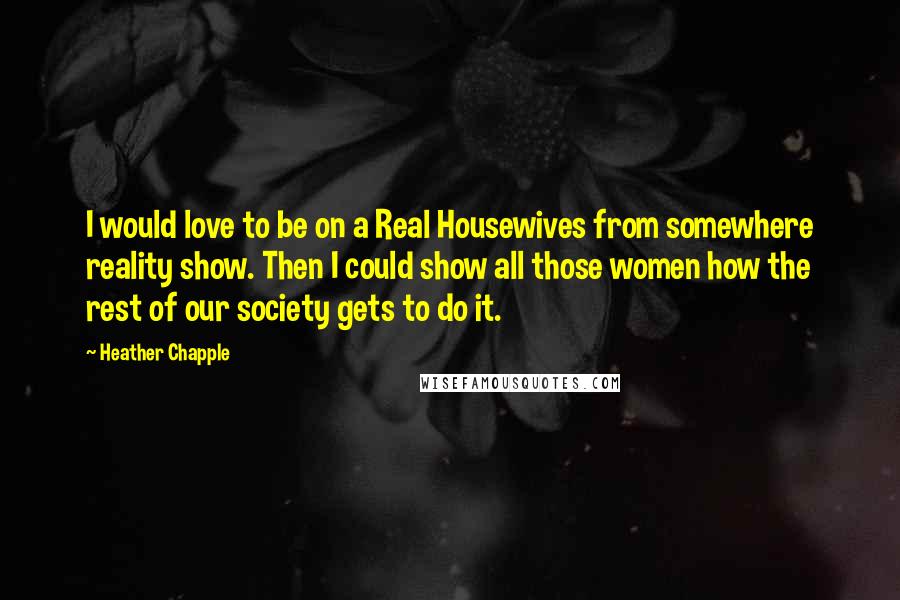 Heather Chapple Quotes: I would love to be on a Real Housewives from somewhere reality show. Then I could show all those women how the rest of our society gets to do it.