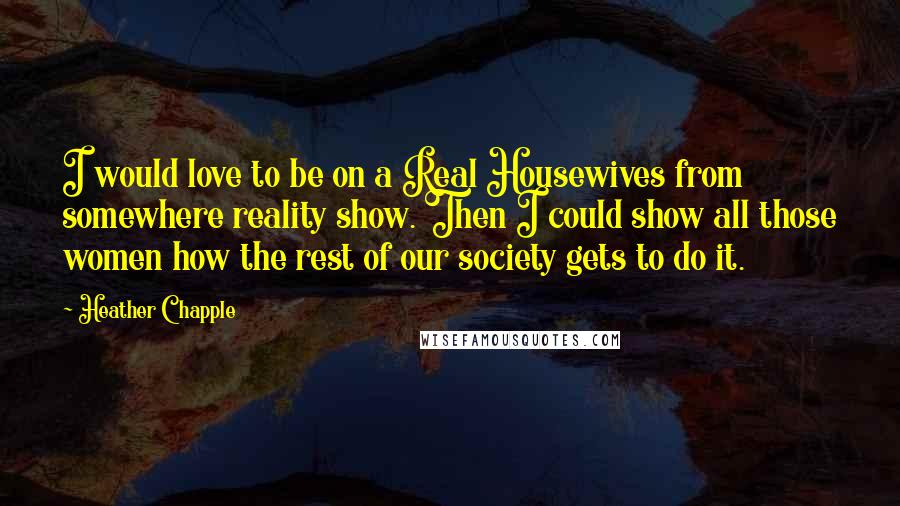 Heather Chapple Quotes: I would love to be on a Real Housewives from somewhere reality show. Then I could show all those women how the rest of our society gets to do it.