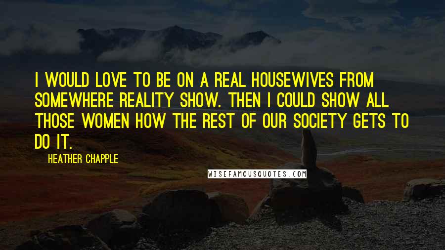 Heather Chapple Quotes: I would love to be on a Real Housewives from somewhere reality show. Then I could show all those women how the rest of our society gets to do it.