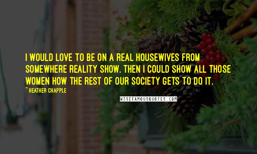 Heather Chapple Quotes: I would love to be on a Real Housewives from somewhere reality show. Then I could show all those women how the rest of our society gets to do it.