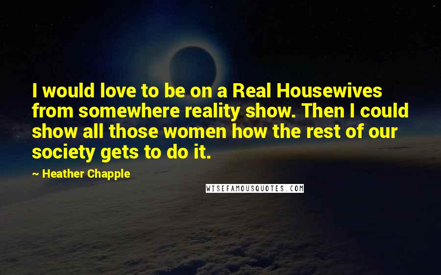Heather Chapple Quotes: I would love to be on a Real Housewives from somewhere reality show. Then I could show all those women how the rest of our society gets to do it.
