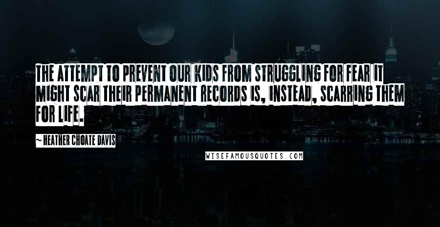 Heather Choate Davis Quotes: The attempt to prevent our kids from struggling for fear it might scar their permanent records is, instead, scarring them for life.
