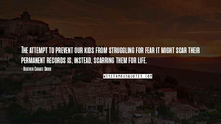 Heather Choate Davis Quotes: The attempt to prevent our kids from struggling for fear it might scar their permanent records is, instead, scarring them for life.