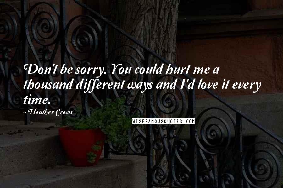 Heather Crews Quotes: Don't be sorry. You could hurt me a thousand different ways and I'd love it every time.