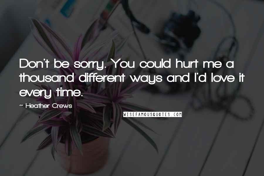 Heather Crews Quotes: Don't be sorry. You could hurt me a thousand different ways and I'd love it every time.