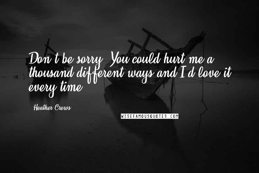 Heather Crews Quotes: Don't be sorry. You could hurt me a thousand different ways and I'd love it every time.