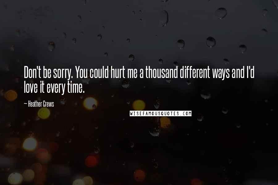 Heather Crews Quotes: Don't be sorry. You could hurt me a thousand different ways and I'd love it every time.
