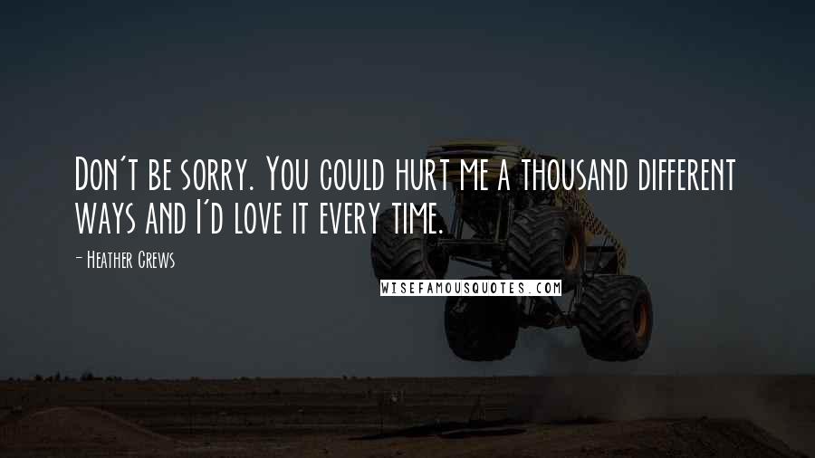 Heather Crews Quotes: Don't be sorry. You could hurt me a thousand different ways and I'd love it every time.