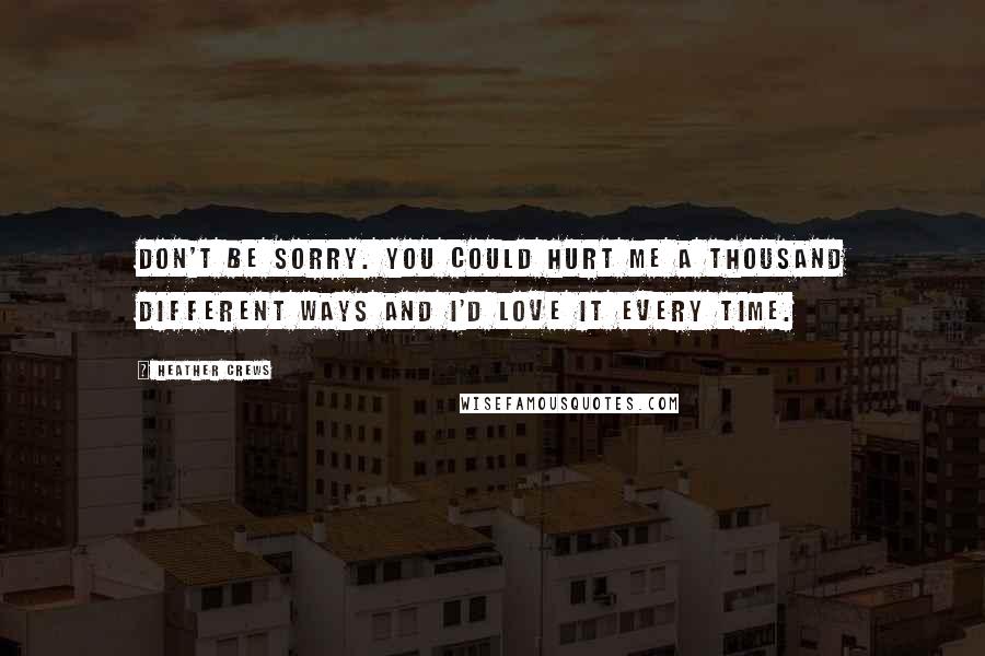 Heather Crews Quotes: Don't be sorry. You could hurt me a thousand different ways and I'd love it every time.