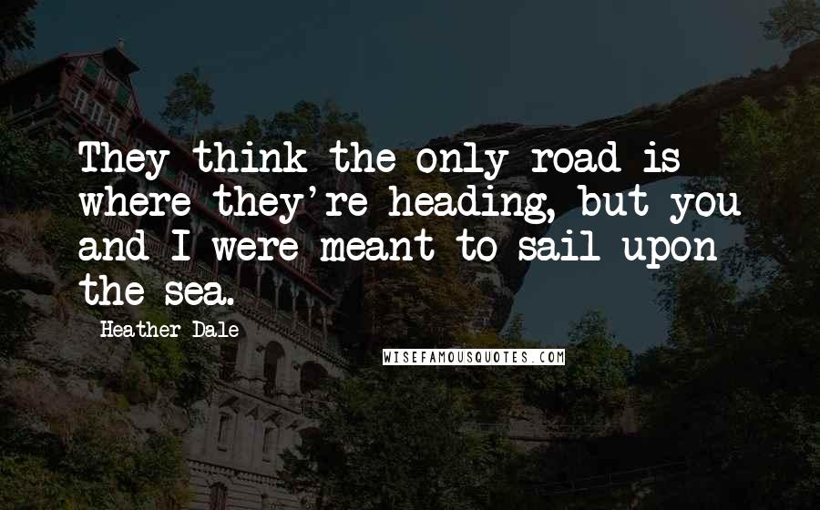 Heather Dale Quotes: They think the only road is where they're heading, but you and I were meant to sail upon the sea.