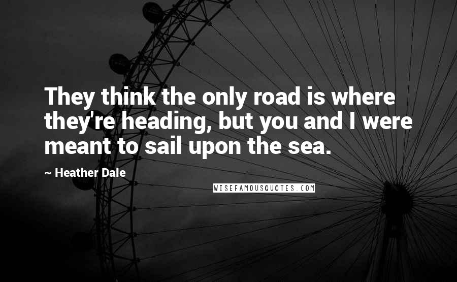 Heather Dale Quotes: They think the only road is where they're heading, but you and I were meant to sail upon the sea.